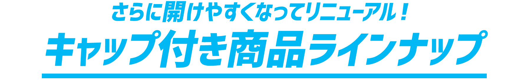 さらに開けやすくなってリニューアル！キャップ付き商品ラインナップ