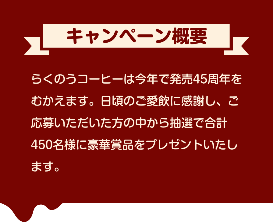 キャンペーン概要　らくのうコーヒーは今年で発売45周年をむかえます。日頃のご愛飲に感謝し、ご応募いただいた方の中から抽選で合計450名様に豪華賞品をプレゼントいたします。