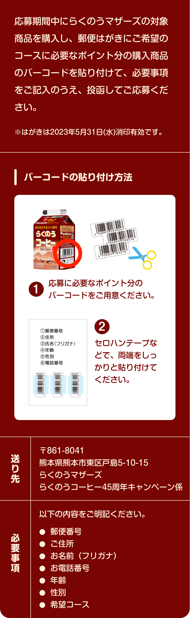 応募期間中にらくのうマザーズの​対象商品を購入し、郵便はがきに​ご希望のコースに必要なポイント分の​購入商品のバーコードを貼り付けて、​必要事項をご記入のうえ、​投函してご応募ください。​※はがきは2023年5月31日(水)消印有効です。【バーコードの貼り付け方法】1.応募に必要なポイント分のバーコードを​ご用意ください。​　2.セロハンテープなどで、両端をしっかりと貼り付けてください。【送り先】〒861-8041​　熊本県熊本市東区戸島5-10-15​　らくのうマザーズ　らくのうコーヒー45周年キャンペーン係​　必要事項　以下の内容をご明記ください。​郵便番号​、ご住所​、お名前（フリガナ）​、お電話番号​、年齢​、性別​、希望コース