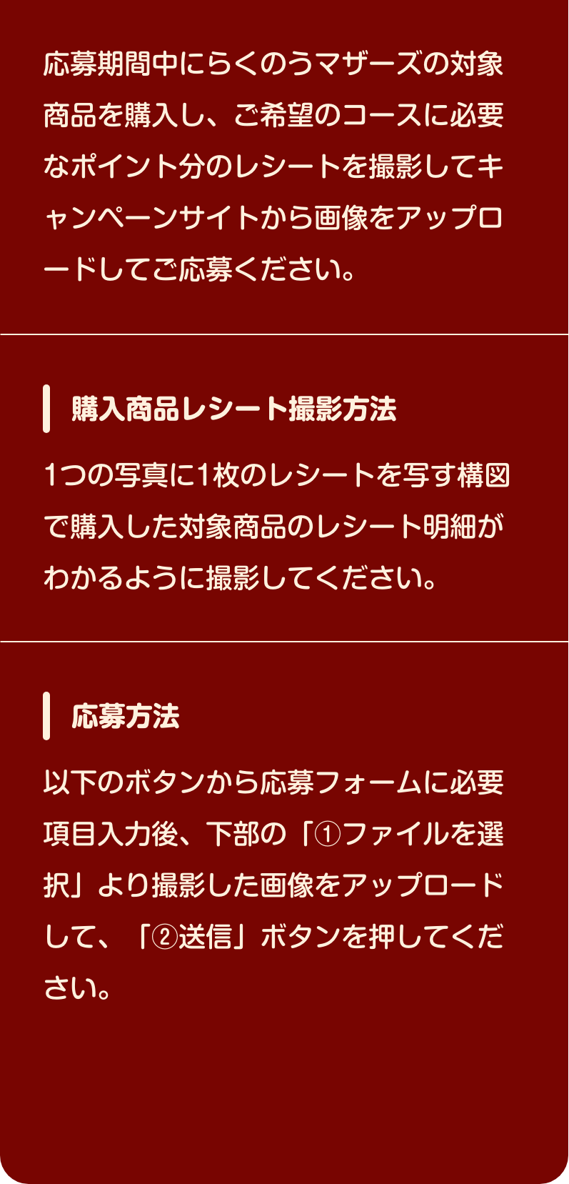 応募期間中にらくのうマザーズの​対象商品を購入し、​ご希望のコースに必要なポイント分の​レシートを撮影して​キャンペーンサイトから画像投稿してご応募ください。​【購入商品レシート撮影方法​】1つの写真に1枚のレシートを写す構図で​購入した対象商品のレシート明細が​わかるように撮影してください。​【応募方法】以下のボタンから応募フォームに​必要項目入力後、下部の「①ファイルを選択」より​撮影した画像をアップロードして、​「②送信」ボタンを押してください。​