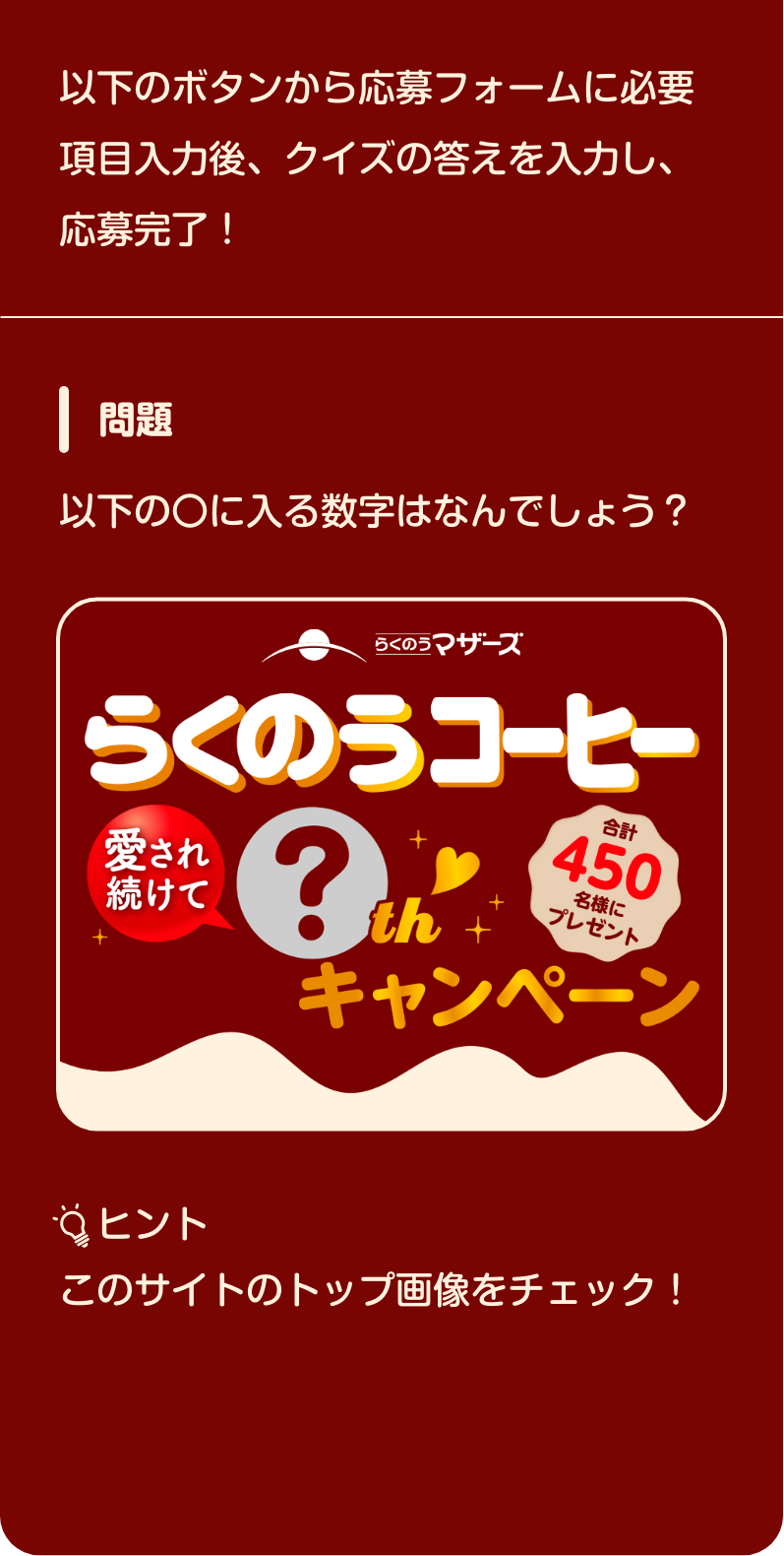 以下のボタンから応募フォームに​必要項目入力後、​クイズの答えを入力し、応募完了！​【問題】以下の〇に入る数字はなんでしょう？​「らくのうコーヒー　愛され続けて〇thキャンペーン」【ヒント】このサイトのトップ画像をチェック！​