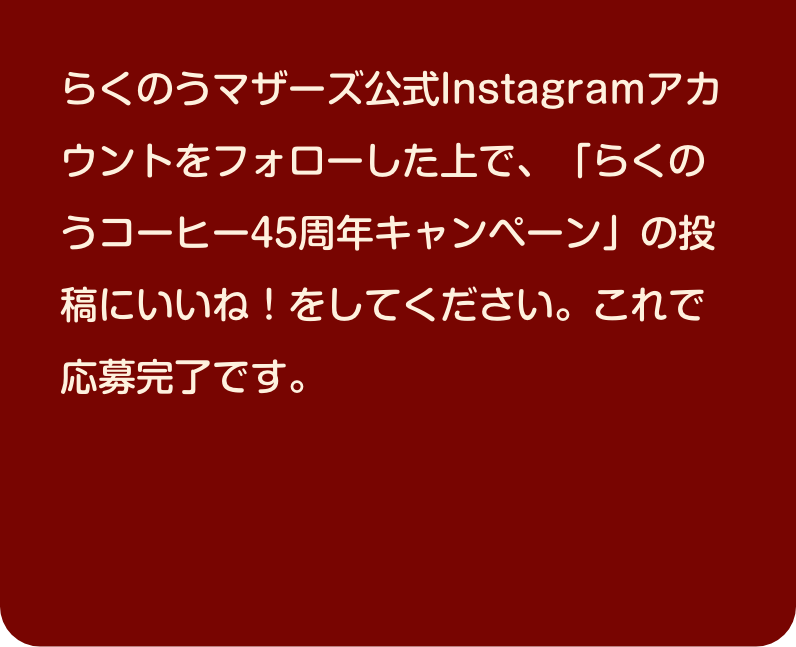 らくのうマザーズ公式Instagramアカウントをフォローした上で、「らくのうコーヒー45周年キャンペーン」の投稿にいいね！をしてください。これで応募完了です。​